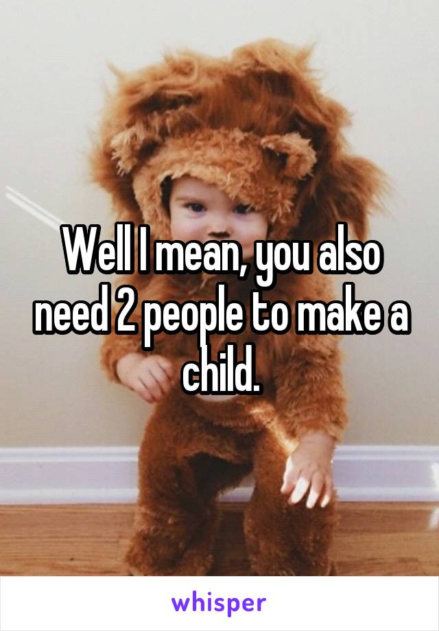 Well I mean, you also need 2 people to make a child.