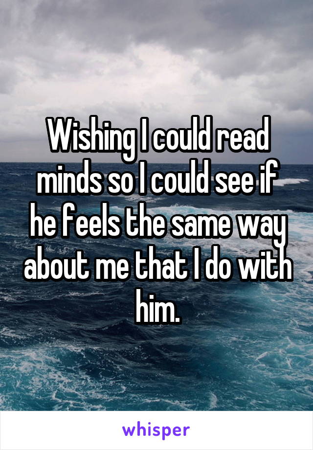 Wishing I could read minds so I could see if he feels the same way about me that I do with him.