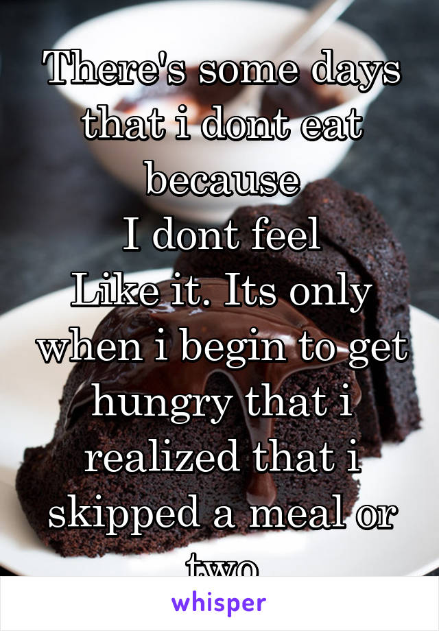 There's some days that i dont eat because
I dont feel
Like it. Its only when i begin to get hungry that i realized that i skipped a meal or two
