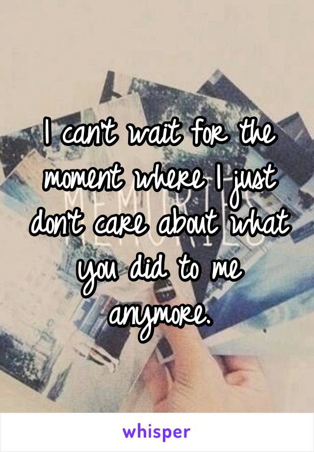 I can't wait for the moment where I just don't care about what you did to me anymore.