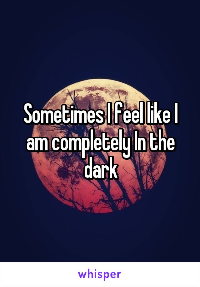 Sometimes I feel like I am completely In the dark