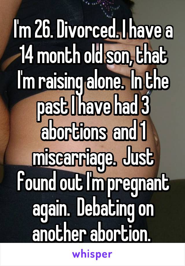 I'm 26. Divorced. I have a 14 month old son, that I'm raising alone.  In the past I have had 3 abortions  and 1 miscarriage.  Just found out I'm pregnant again.  Debating on another abortion. 