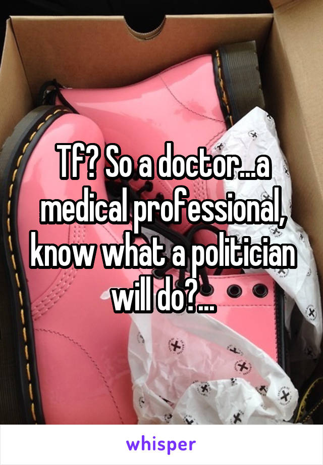 Tf? So a doctor...a medical professional, know what a politician will do?...