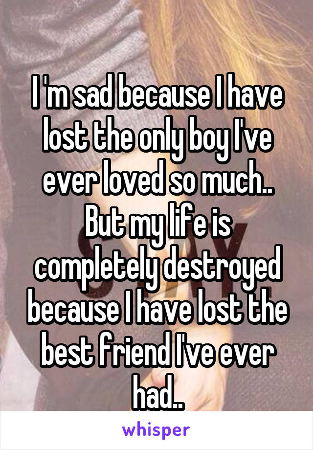 
I 'm sad because I have lost the only boy I've ever loved so much..
But my life is completely destroyed because I have lost the best friend I've ever had..