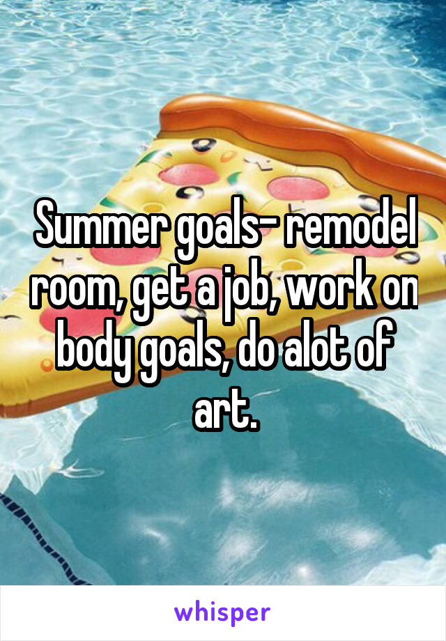 Summer goals- remodel room, get a job, work on body goals, do alot of art.