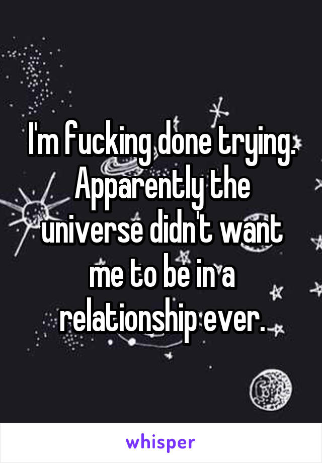 I'm fucking done trying. Apparently the universe didn't want me to be in a relationship ever.
