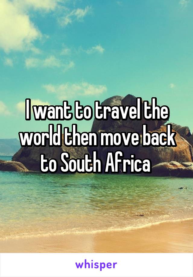 I want to travel the world then move back to South Africa 