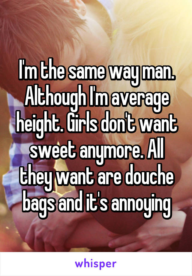 I'm the same way man. Although I'm average height. Girls don't want sweet anymore. All they want are douche bags and it's annoying