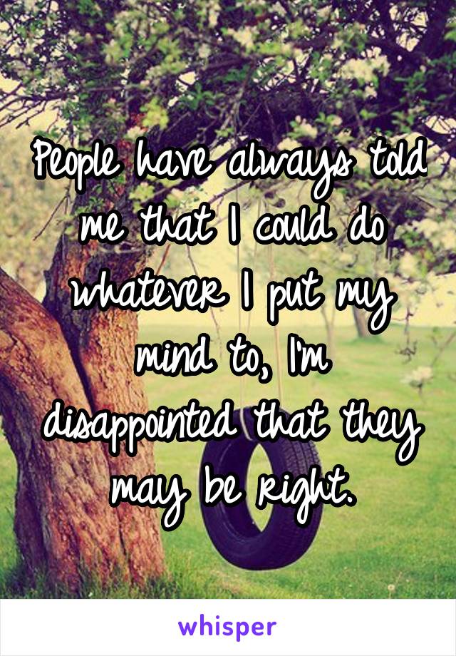 People have always told me that I could do whatever I put my mind to, I'm disappointed that they may be right.