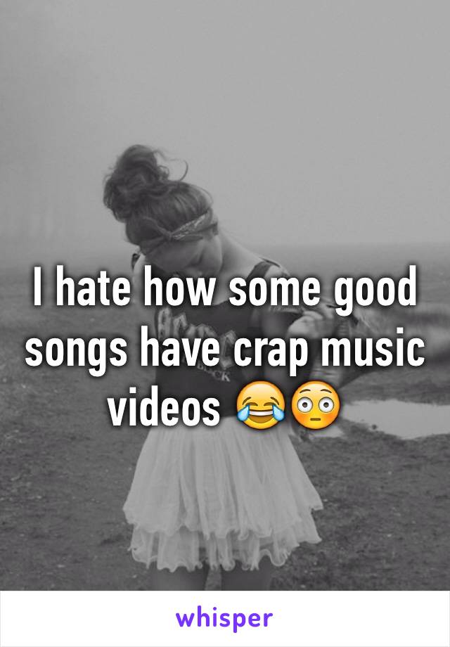 I hate how some good songs have crap music videos 😂😳