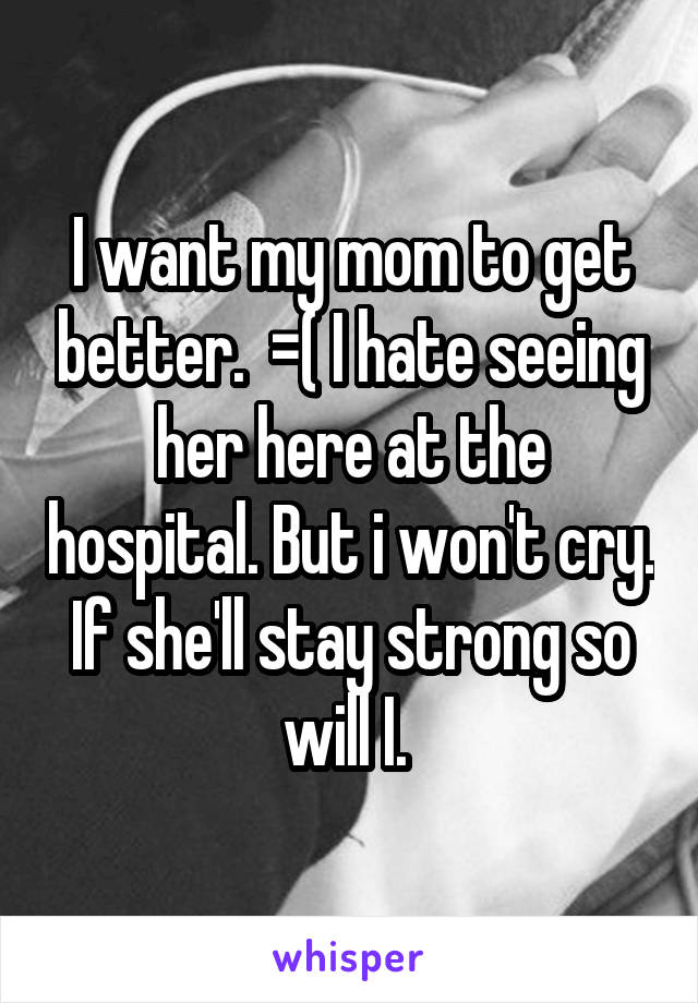 I want my mom to get better.  =( I hate seeing her here at the hospital. But i won't cry. If she'll stay strong so will I. 
