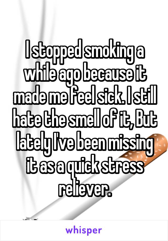 I stopped smoking a while ago because it made me feel sick. I still hate the smell of it, But lately I've been missing it as a quick stress reliever.