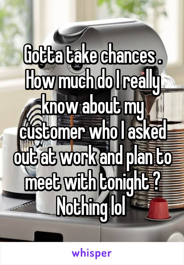 Gotta take chances . How much do I really know about my customer who I asked out at work and plan to meet with tonight ? Nothing lol 