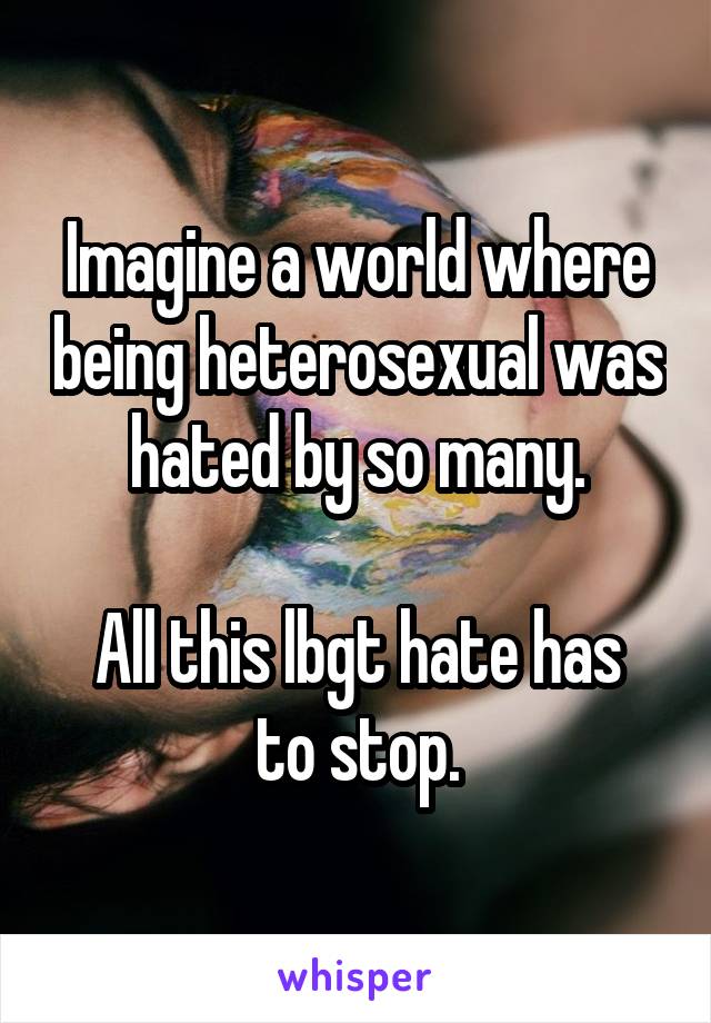 Imagine a world where being heterosexual was hated by so many.

All this lbgt hate has to stop.
