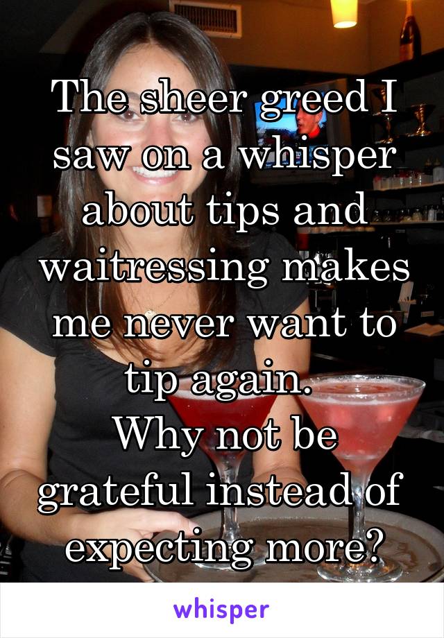 The sheer greed I saw on a whisper about tips and waitressing makes me never want to tip again. 
Why not be grateful instead of  expecting more?