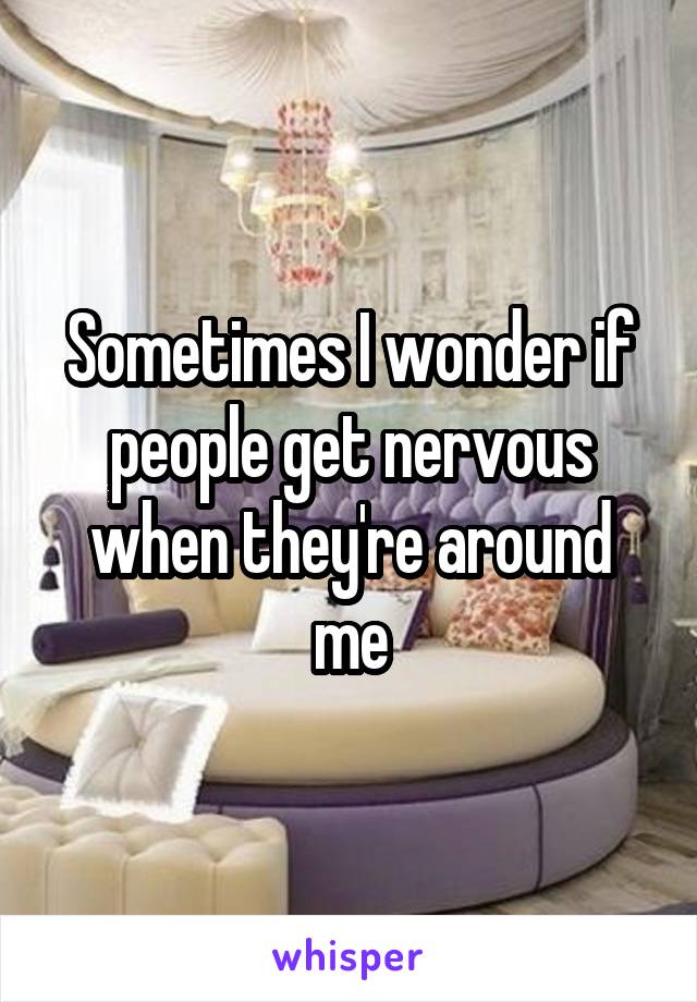 Sometimes I wonder if people get nervous when they're around me