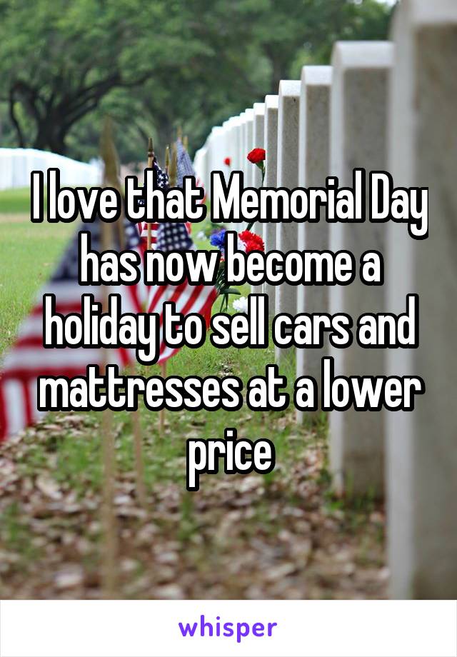 I love that Memorial Day has now become a holiday to sell cars and mattresses at a lower price