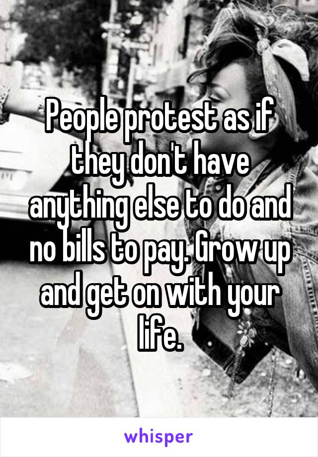 People protest as if they don't have anything else to do and no bills to pay. Grow up and get on with your life.