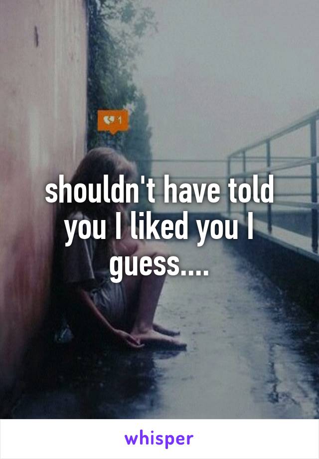 shouldn't have told you I liked you I guess....