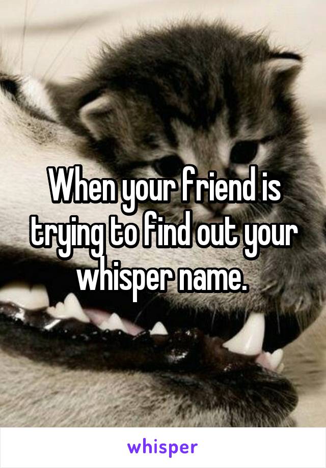When your friend is trying to find out your whisper name. 