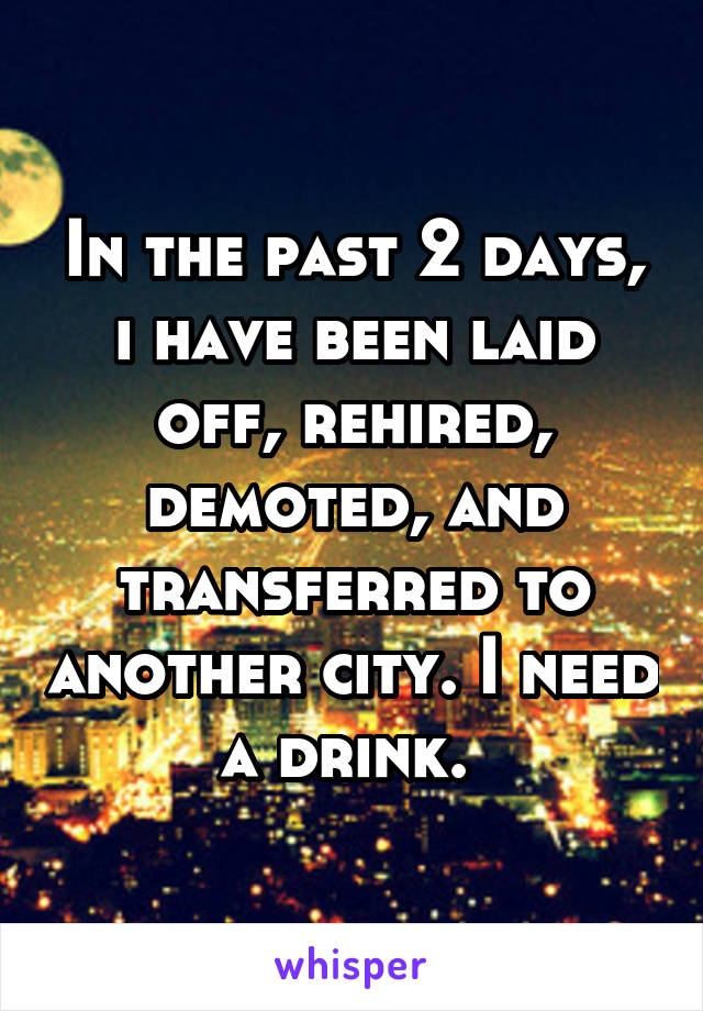 In the past 2 days, i have been laid off, rehired, demoted, and transferred to another city. I need a drink. 