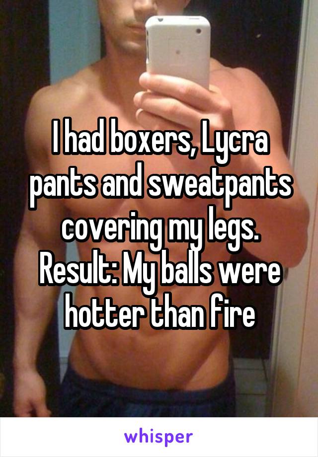 I had boxers, Lycra pants and sweatpants covering my legs. Result: My balls were hotter than fire