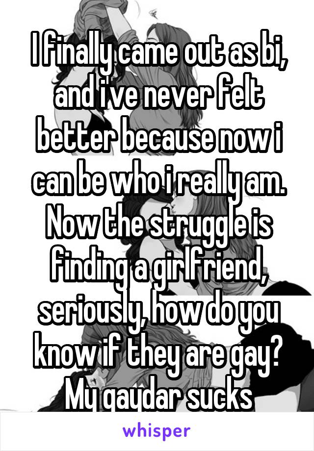 I finally came out as bi, and i've never felt better because now i can be who i really am. Now the struggle is finding a girlfriend, seriously, how do you know if they are gay? My gaydar sucks