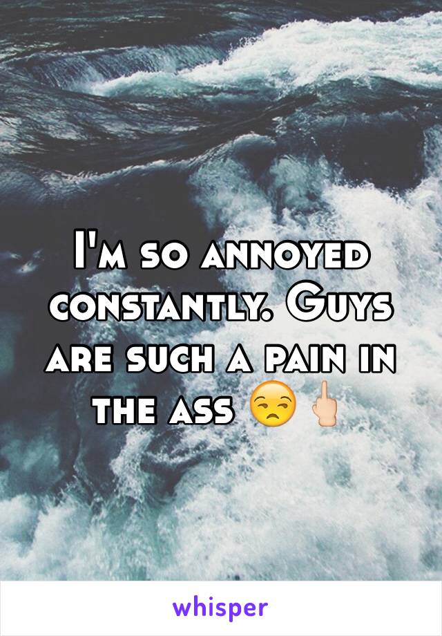 I'm so annoyed constantly. Guys are such a pain in the ass 😒🖕🏻
