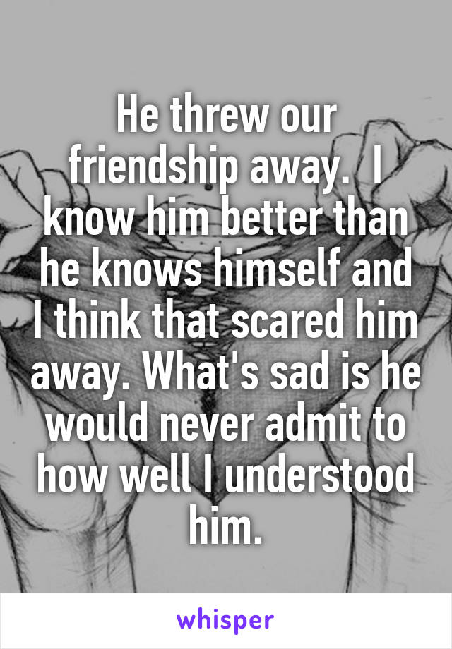 He threw our friendship away.  I know him better than he knows himself and I think that scared him away. What's sad is he would never admit to how well I understood him.