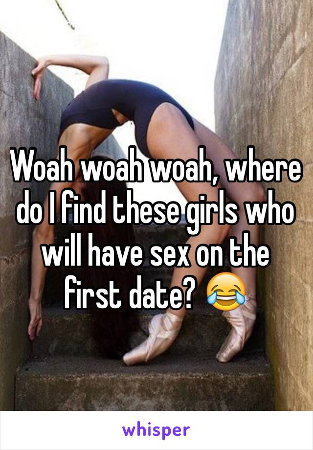 Woah woah woah, where do I find these girls who will have sex on the first date? 😂