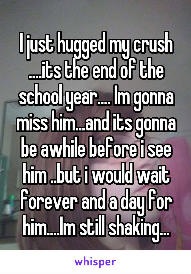 I just hugged my crush ....its the end of the school year.... Im gonna miss him...and its gonna be awhile before i see him ..but i would wait forever and a day for him....Im still shaking...