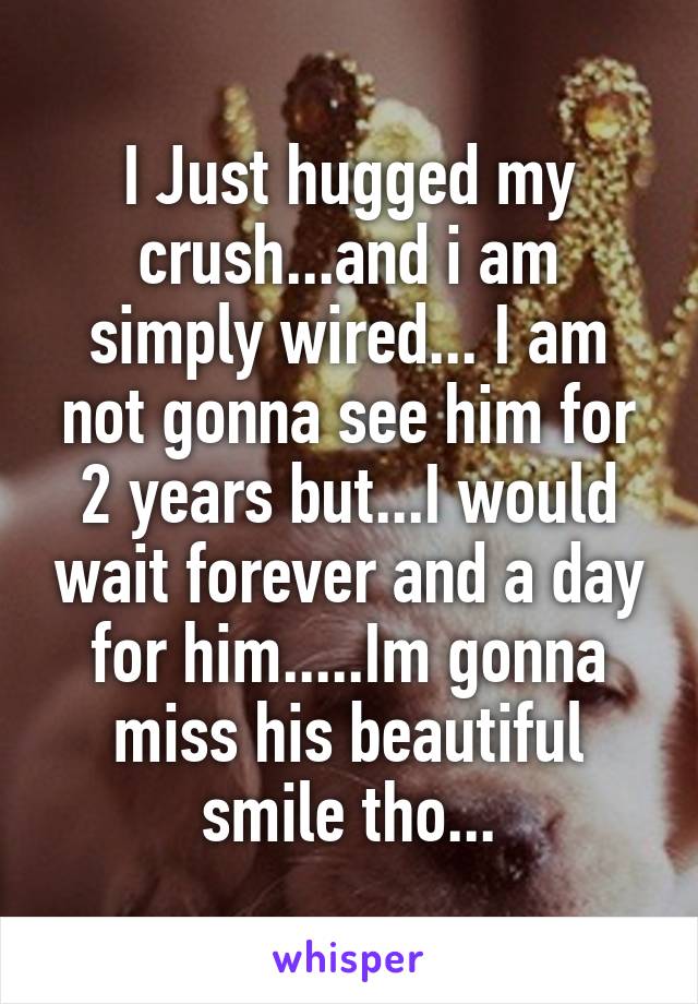 I Just hugged my crush...and i am simply wired... I am not gonna see him for 2 years but...I would wait forever and a day for him.....Im gonna miss his beautiful smile tho...