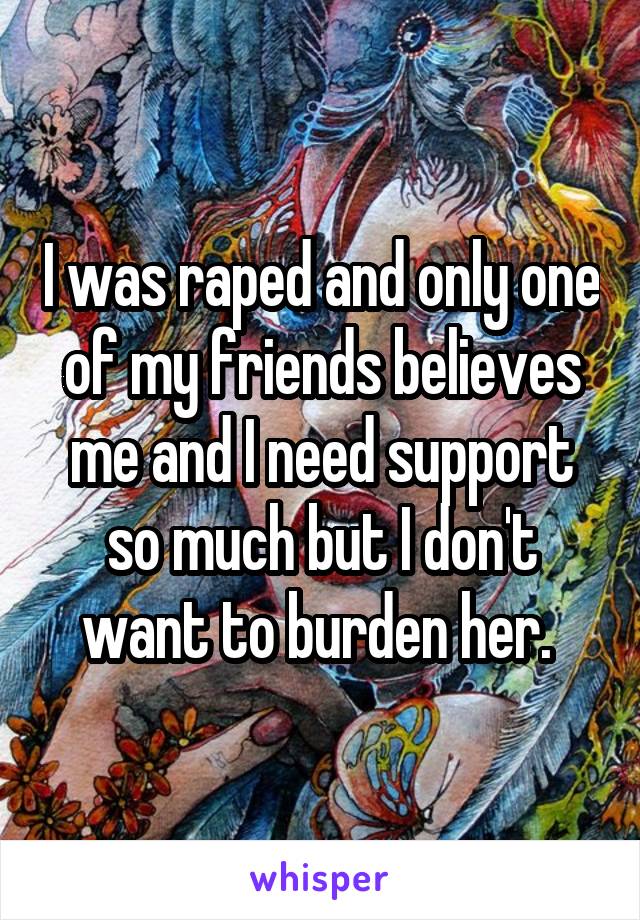 I was raped and only one of my friends believes me and I need support so much but I don't want to burden her. 