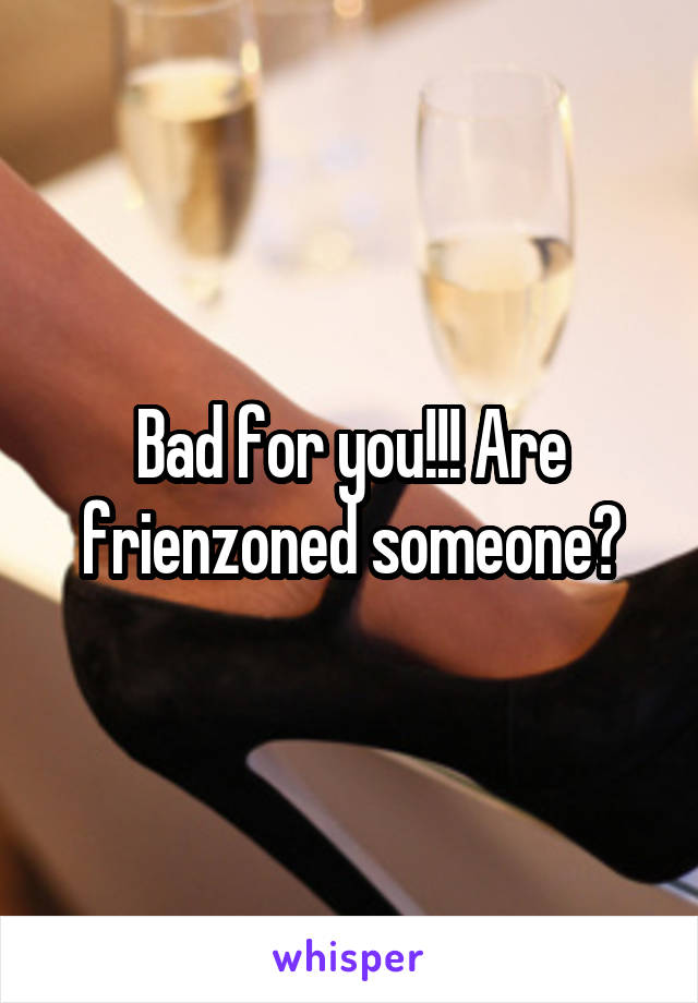 Bad for you!!! Are frienzoned someone?