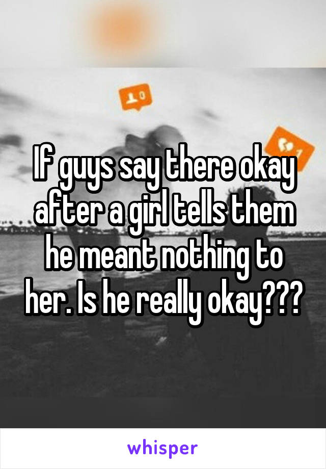 If guys say there okay after a girl tells them he meant nothing to her. Is he really okay???