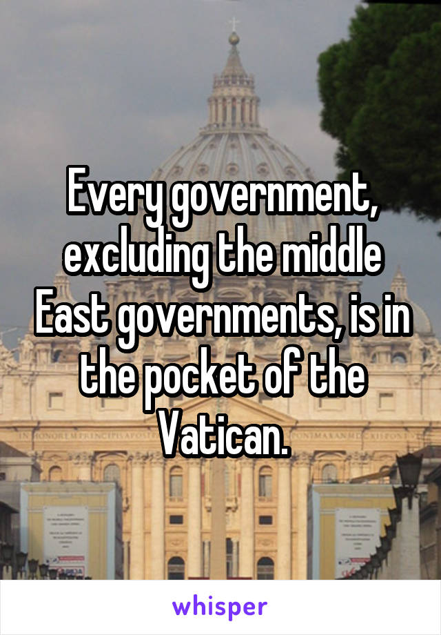 Every government, excluding the middle East governments, is in the pocket of the Vatican.