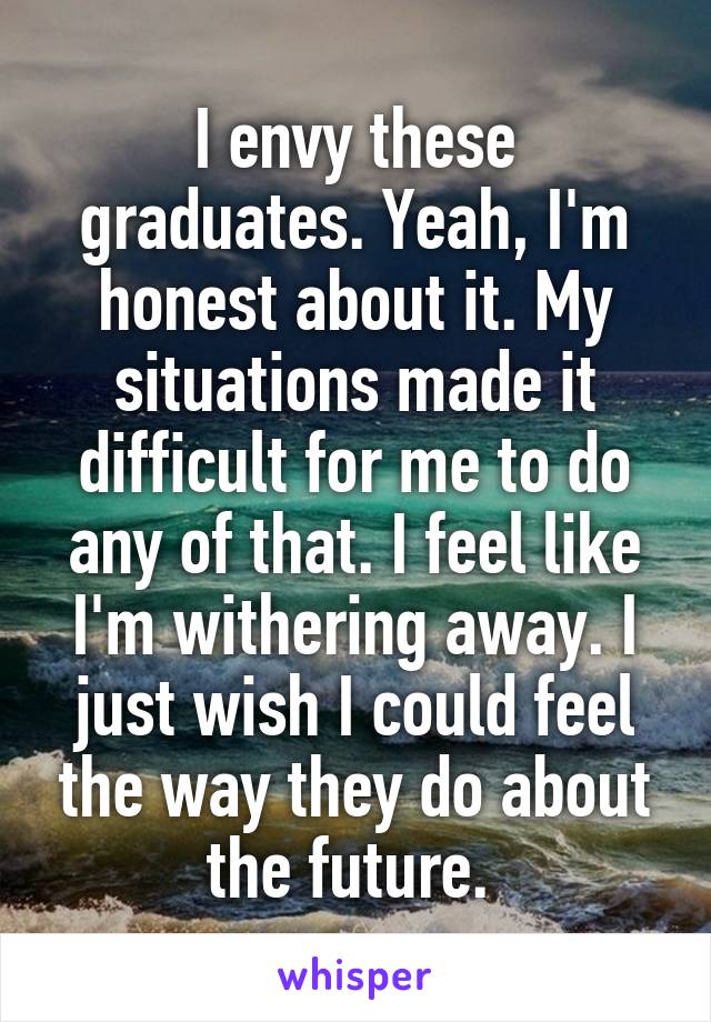 I envy these graduates. Yeah, I'm honest about it. My situations made it difficult for me to do any of that. I feel like I'm withering away. I just wish I could feel the way they do about the future. 