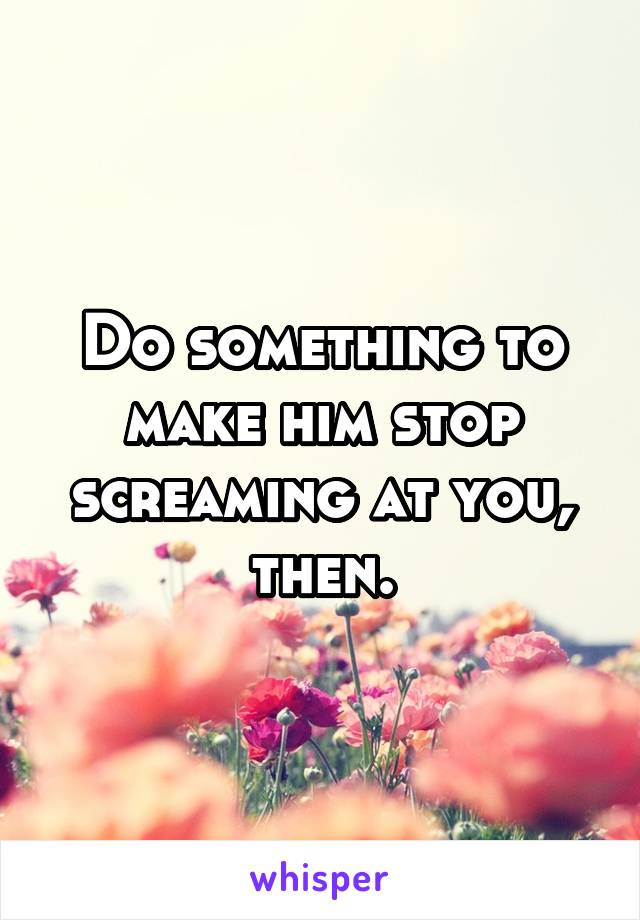 Do something to make him stop screaming at you, then.