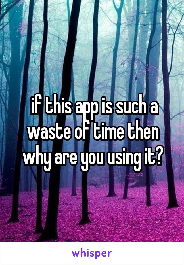  if this app is such a waste of time then why are you using it?