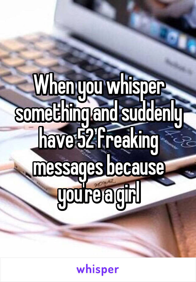 When you whisper something and suddenly have 52 freaking messages because you're a girl