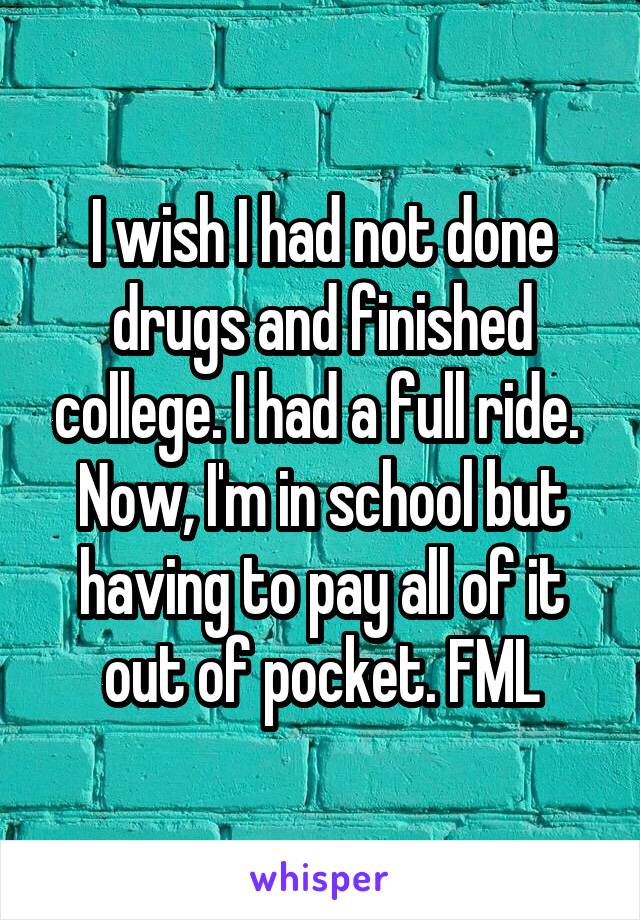 I wish I had not done drugs and finished college. I had a full ride. 
Now, I'm in school but having to pay all of it out of pocket. FML