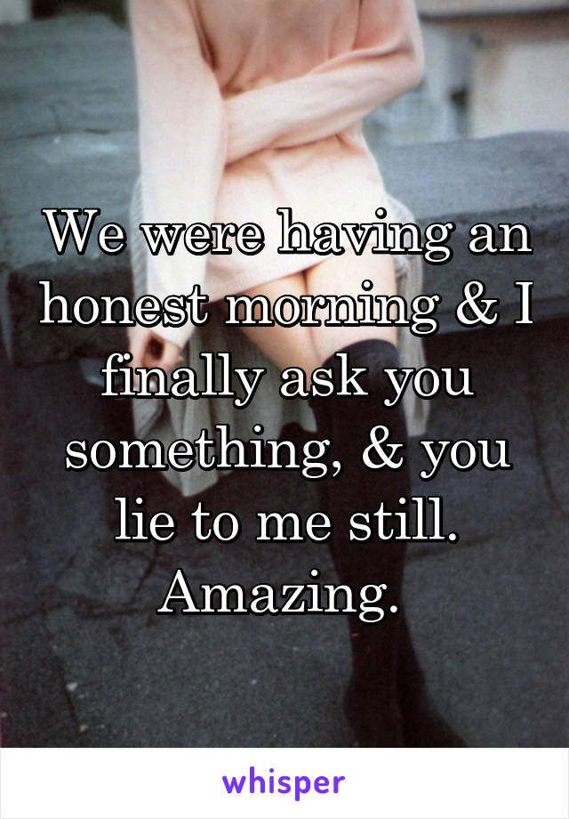 We were having an honest morning & I finally ask you something, & you lie to me still. Amazing. 
