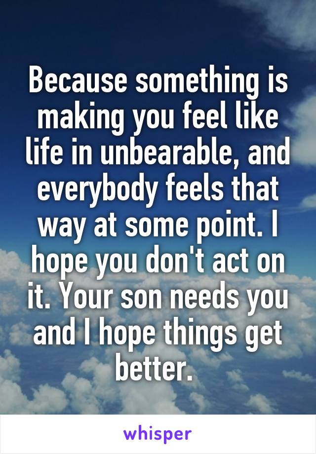 Because something is making you feel like life in unbearable, and everybody feels that way at some point. I hope you don't act on it. Your son needs you and I hope things get better. 