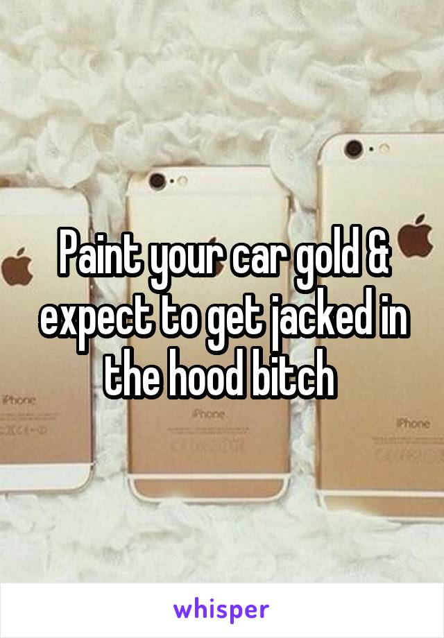 Paint your car gold & expect to get jacked in the hood bitch 