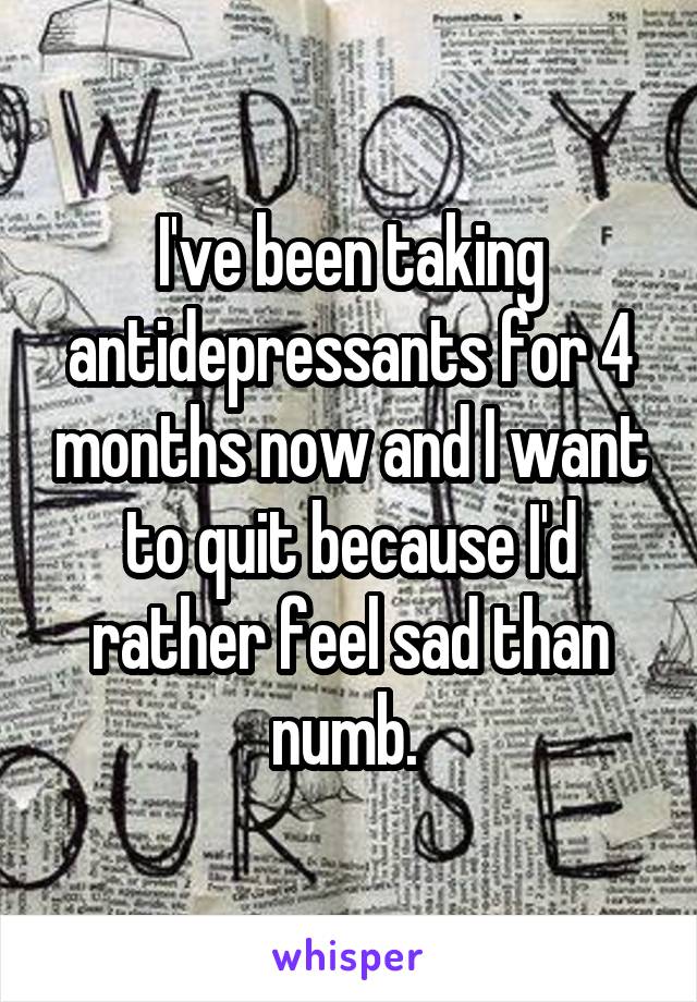 I've been taking antidepressants for 4 months now and I want to quit because I'd rather feel sad than numb. 