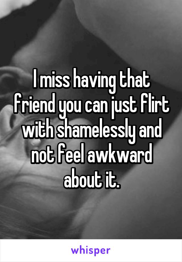 I miss having that friend you can just flirt with shamelessly and not feel awkward about it.
