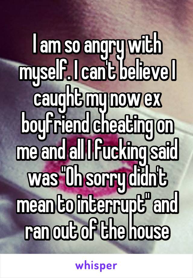 I am so angry with myself. I can't believe I caught my now ex boyfriend cheating on me and all I fucking said was "Oh sorry didn't mean to interrupt" and ran out of the house