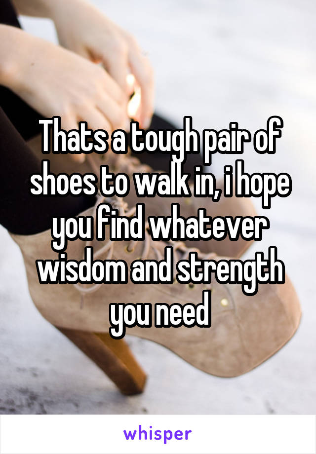 Thats a tough pair of shoes to walk in, i hope you find whatever wisdom and strength you need