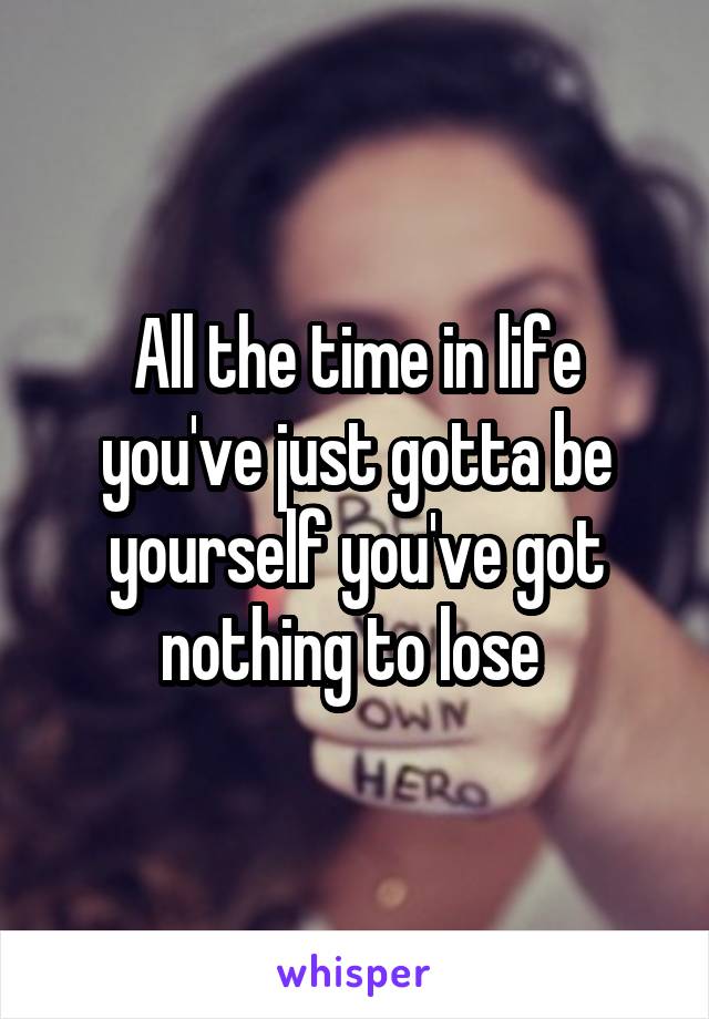 All the time in life you've just gotta be yourself you've got nothing to lose 