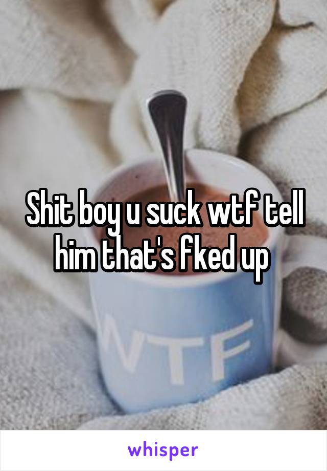 Shit boy u suck wtf tell him that's fked up 
